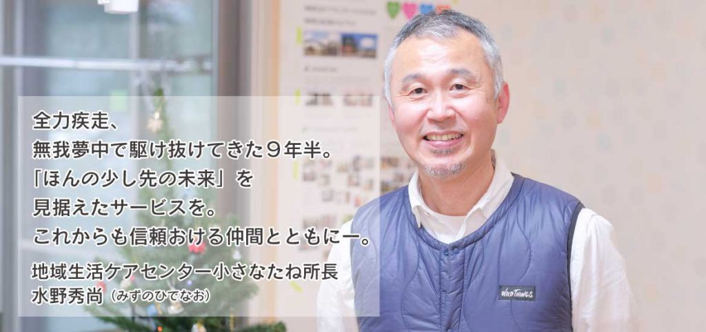 全力疾走、無我夢中で駆け抜けてきた９年半。
「ほんの少し先の未来」を見据えたサービスを。これからも信頼おける仲間とともにー。【地域生活ケアセンター小さなたね所長水野秀尚】